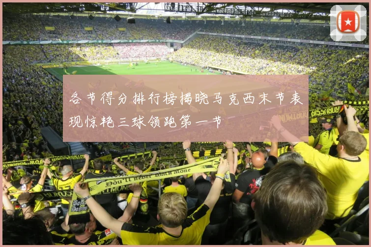 各节得分排行榜揭晓马克西末节表现惊艳三球领跑第一节