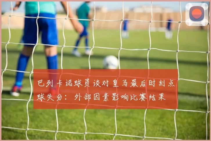 巴列卡诺球员谈对皇马最后时刻点球失分：外部因素影响比赛结果