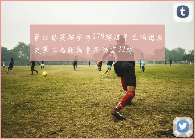萨拉赫英超参与279球追平兰帕德历史第三名距离鲁尼仍需32球