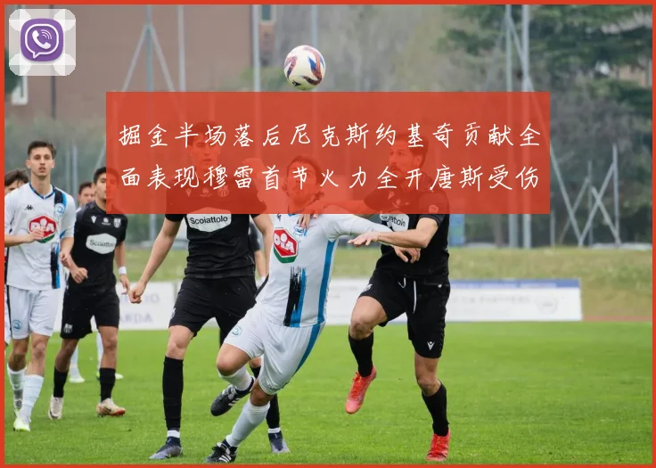 掘金半场落后尼克斯约基奇贡献全面表现穆雷首节火力全开唐斯受伤拼搏不止