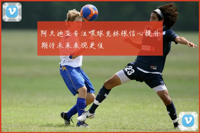 阿夫迪亚专注喂球克林根信心提升期待未来表现更佳