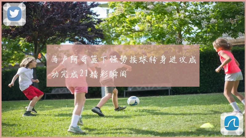 马卢阿奇篮下强势接球转身进攻成功完成21精彩瞬间