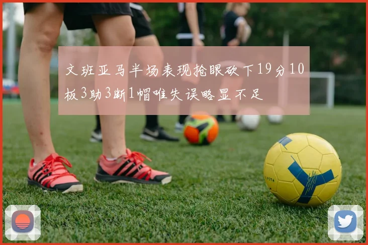 文班亚马半场表现抢眼砍下19分10板3助3断1帽唯失误略显不足