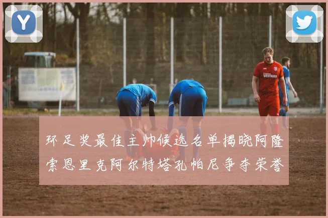 环足奖最佳主帅候选名单揭晓阿隆索恩里克阿尔特塔孔帕尼争夺荣誉