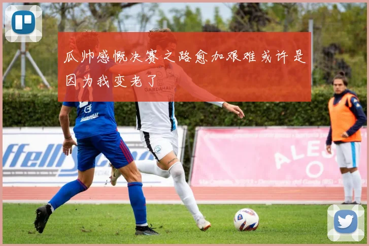 瓜帅感慨决赛之路愈加艰难或许是因为我变老了