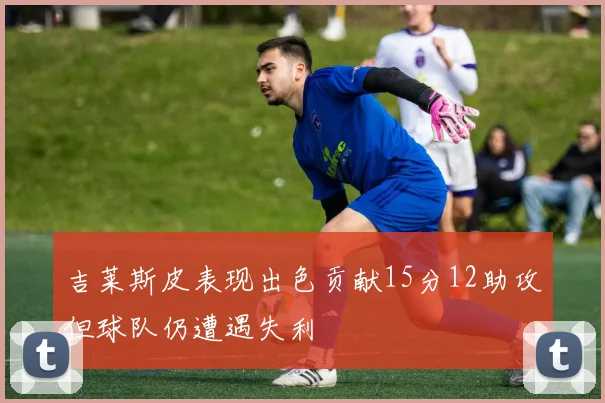 吉莱斯皮表现出色贡献15分12助攻但球队仍遭遇失利