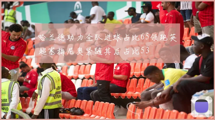 哈兰德助力全队进球占比65领跑英超塞梅尼奥紧随其后占比53