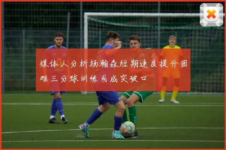 媒体人分析杨瀚森短期速度提升困难三分球训练或成突破口
