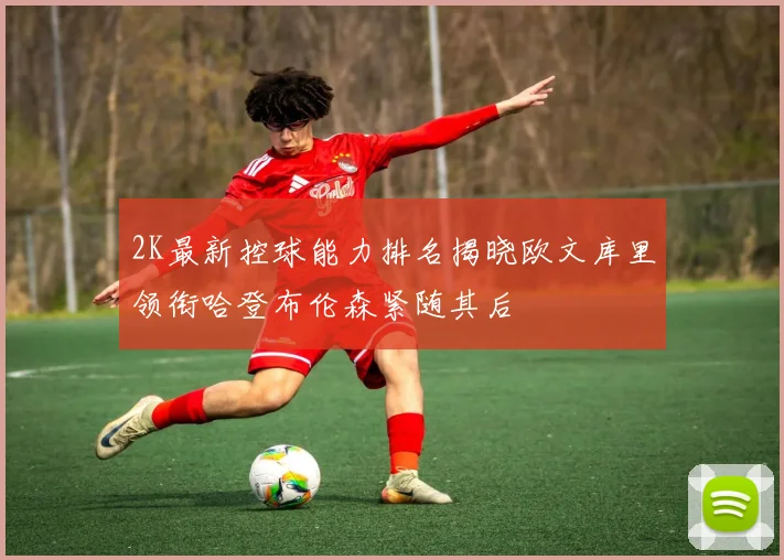 2K最新控球能力排名揭晓欧文库里领衔哈登布伦森紧随其后