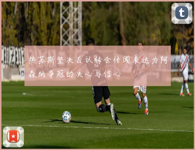 热苏斯坚决否认转会传闻表达为阿森纳争冠的决心与信心