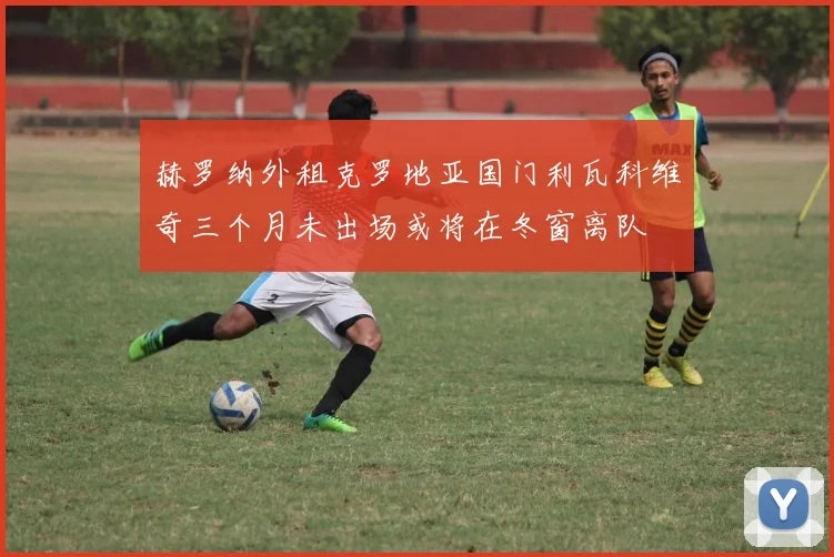赫罗纳外租克罗地亚国门利瓦科维奇三个月未出场或将在冬窗离队