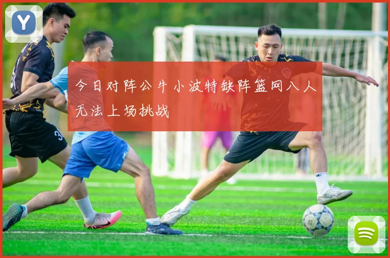 今日对阵公牛小波特缺阵篮网八人无法上场挑战