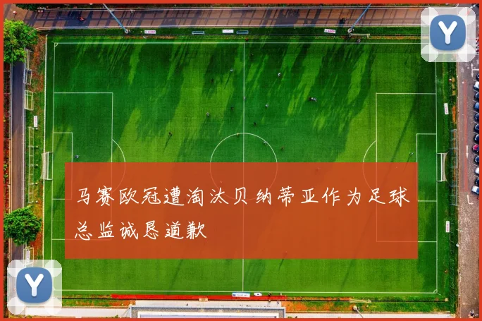 马赛欧冠遭淘汰贝纳蒂亚作为足球总监诚恳道歉