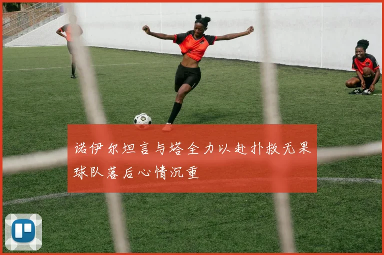 诺伊尔坦言与塔全力以赴扑救无果球队落后心情沉重