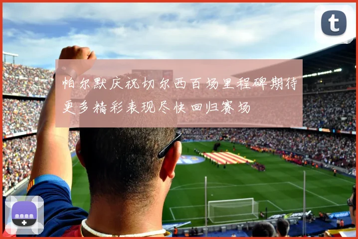 帕尔默庆祝切尔西百场里程碑期待更多精彩表现尽快回归赛场