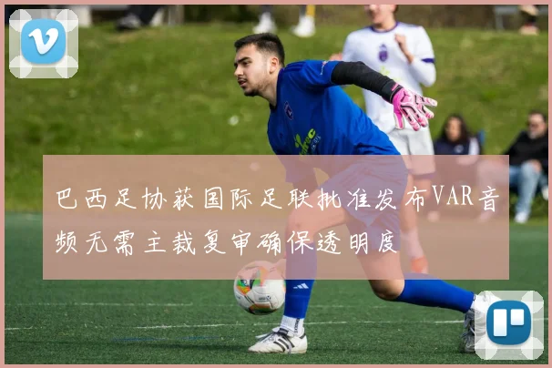 巴西足协获国际足联批准发布VAR音频无需主裁复审确保透明度