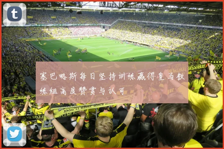 塞巴略斯每日坚持训练赢得皇马教练组高度赞赏与认可