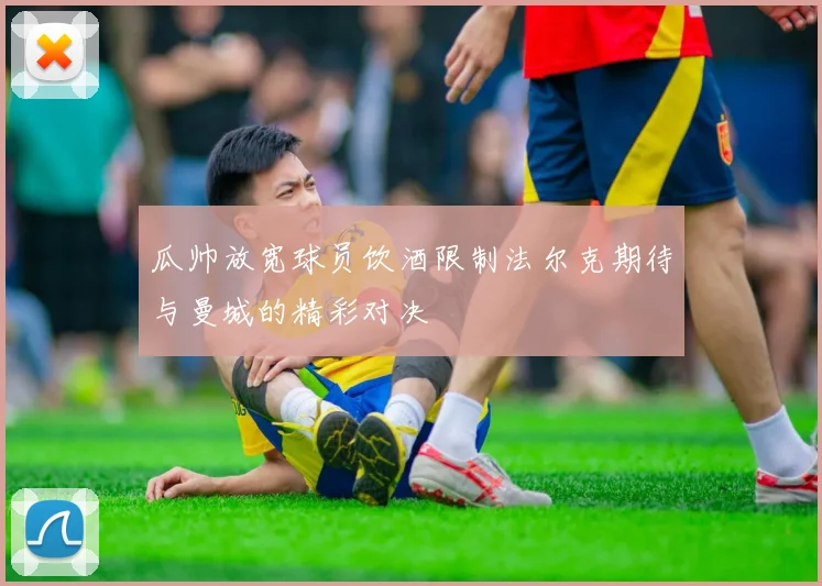 瓜帅放宽球员饮酒限制法尔克期待与曼城的精彩对决