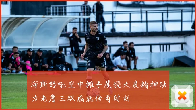海斯怒吼空中摊手展现大度精神助力老詹三双成就传奇时刻