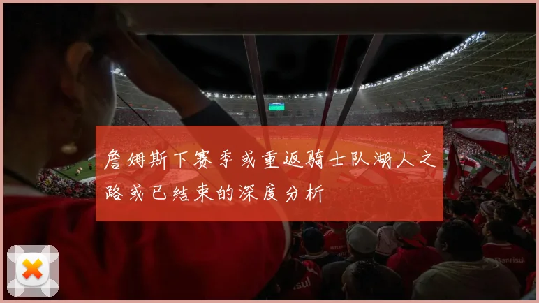 詹姆斯下赛季或重返骑士队湖人之路或已结束的深度分析