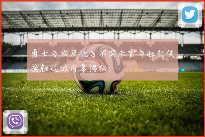 勇士与浓眉流言不实未曾与独行侠接触过的内幕揭秘