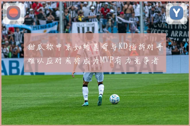 甜瓜称申京如约基奇与KD挡拆对手难以应对或将成为MVP有力竞争者