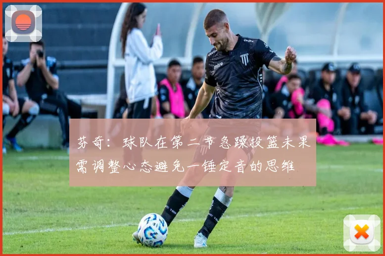 芬奇：球队在第二节急躁投篮未果需调整心态避免一锤定音的思维