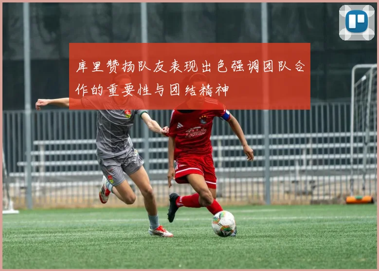 库里赞扬队友表现出色强调团队合作的重要性与团结精神