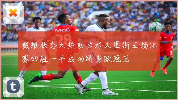 戴维状态火热助力尤文图斯五场比赛四胜一平成功跻身欧冠区
