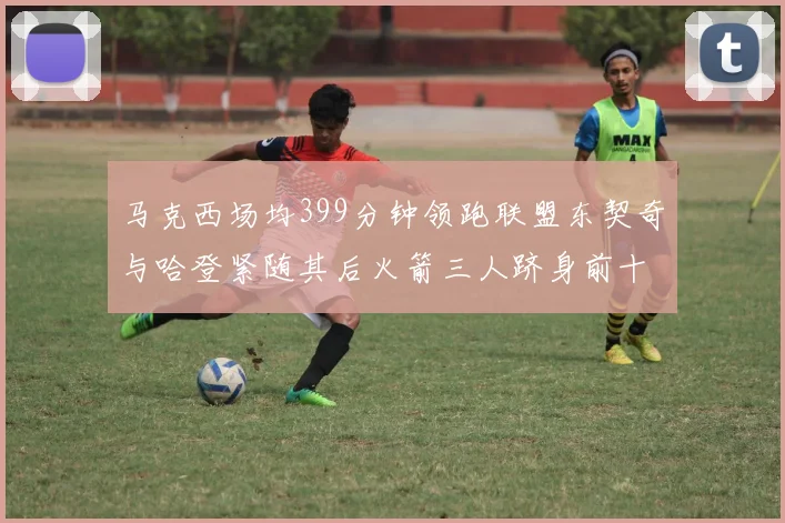 马克西场均399分钟领跑联盟东契奇与哈登紧随其后火箭三人跻身前十
