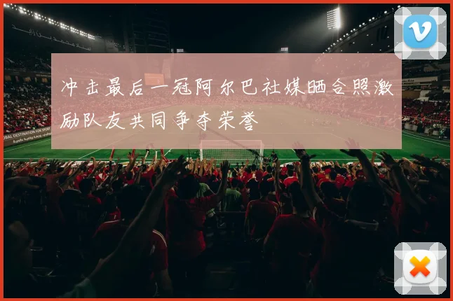 冲击最后一冠阿尔巴社媒晒合照激励队友共同争夺荣誉