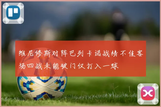 维尼修斯对阵巴列卡诺战绩不佳客场四战未能破门仅打入一球
