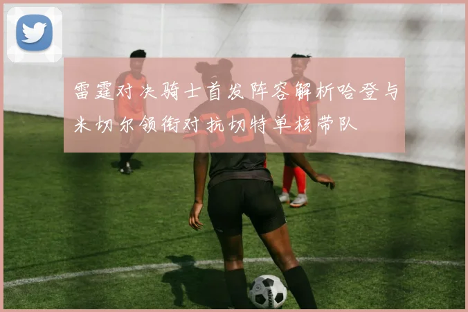 雷霆对决骑士首发阵容解析哈登与米切尔领衔对抗切特单核带队