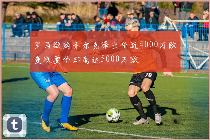 罗马欲购齐尔克泽出价近4000万欧曼联要价却高达5000万欧