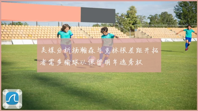 美媒分析杨瀚森与克林根差距开拓者需多输球以保留明年选秀权