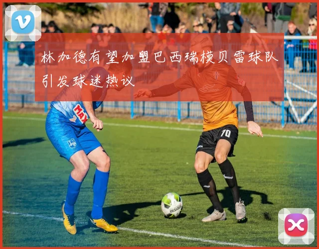 林加德有望加盟巴西瑞模贝雷球队引发球迷热议