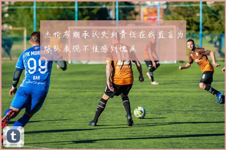 杰伦布朗承认失利责任在我直言为球队表现不佳感到愧疚