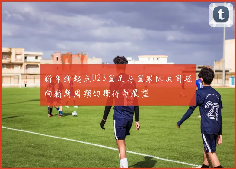 新年新起点U23国足与国家队共同迈向崭新周期的期待与展望