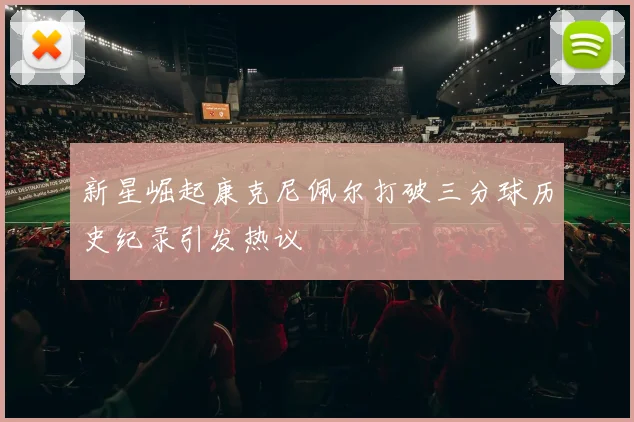 新星崛起康克尼佩尔打破三分球历史纪录引发热议