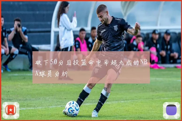 砍下50分且投篮命中率超九成的NBA球员分析