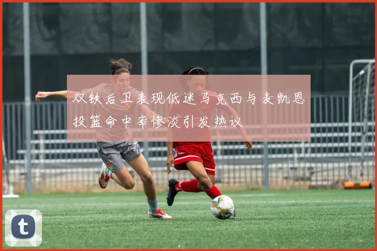 双铁后卫表现低迷马克西与麦凯恩投篮命中率惨淡引发热议